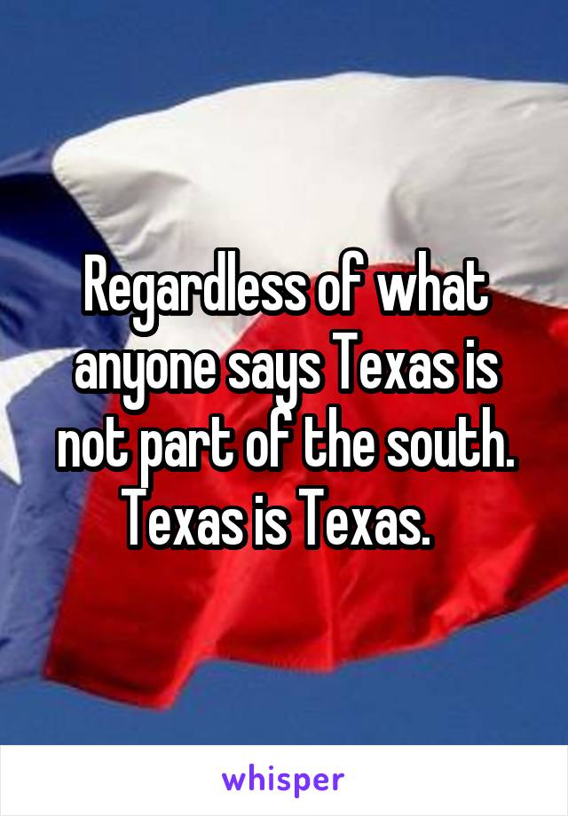 Regardless of what anyone says Texas is not part of the south. Texas is Texas.  