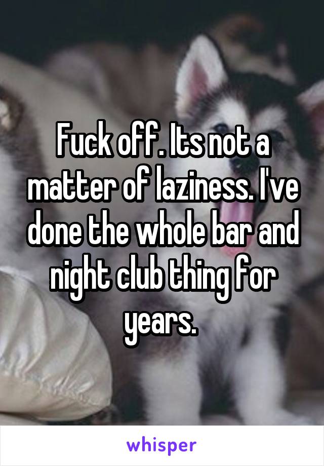 Fuck off. Its not a matter of laziness. I've done the whole bar and night club thing for years. 