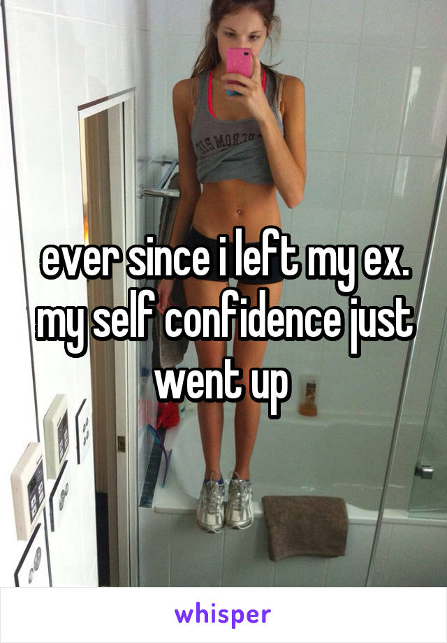 ever since i left my ex. my self confidence just went up 