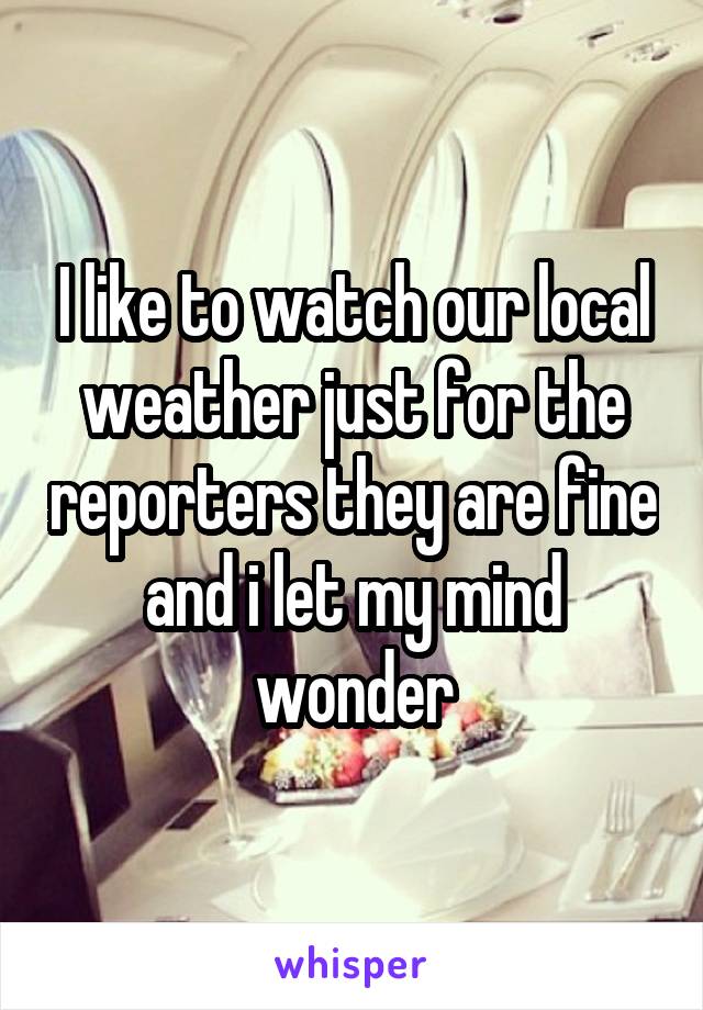 I like to watch our local weather just for the reporters they are fine and i let my mind wonder