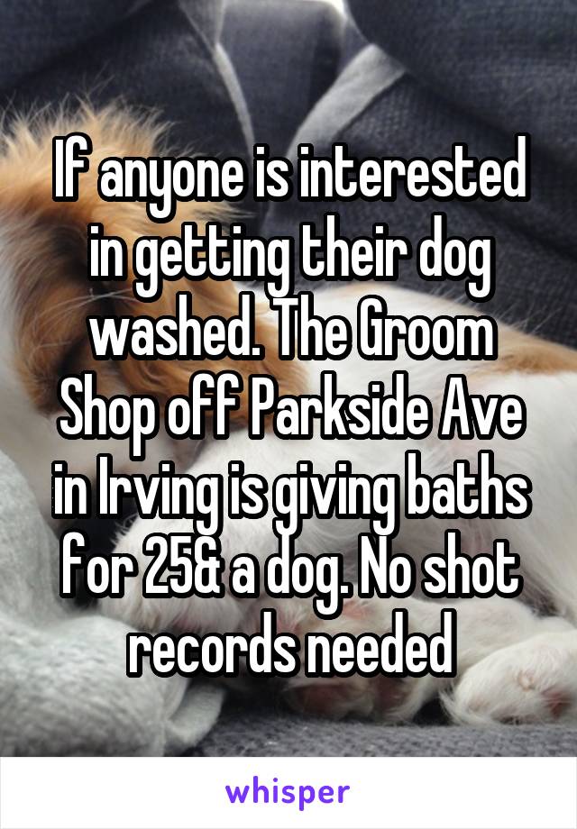 If anyone is interested in getting their dog washed. The Groom Shop off Parkside Ave in Irving is giving baths for 25& a dog. No shot records needed