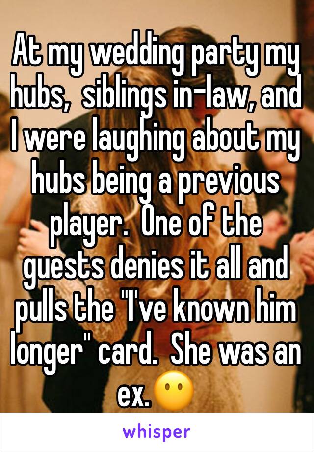 At my wedding party my hubs,  siblings in-law, and I were laughing about my hubs being a previous player.  One of the guests denies it all and pulls the "I've known him longer" card.  She was an ex.😶