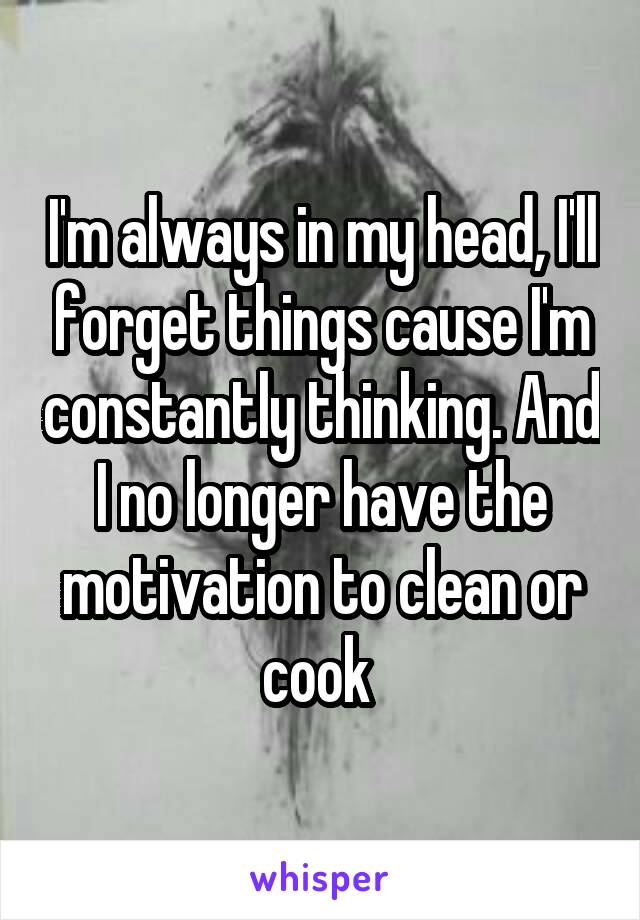 I'm always in my head, I'll forget things cause I'm constantly thinking. And I no longer have the motivation to clean or cook 