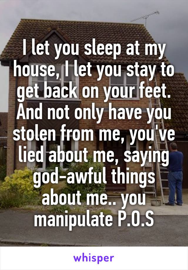 I let you sleep at my house, I let you stay to get back on your feet. And not only have you stolen from me, you've lied about me, saying god-awful things about me.. you manipulate P.O.S