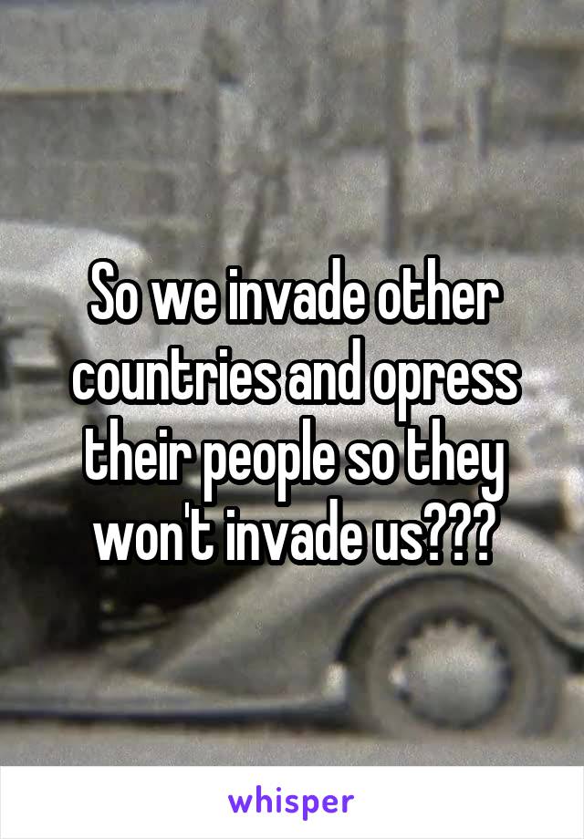 So we invade other countries and opress their people so they won't invade us???