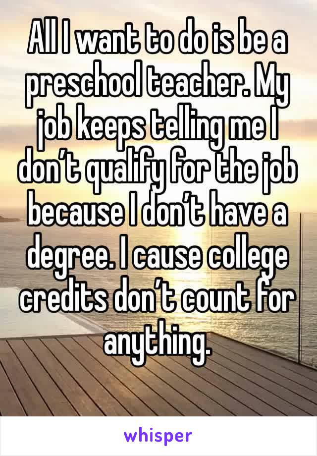 All I want to do is be a preschool teacher. My job keeps telling me I don’t qualify for the job because I don’t have a degree. I cause college credits don’t count for anything.