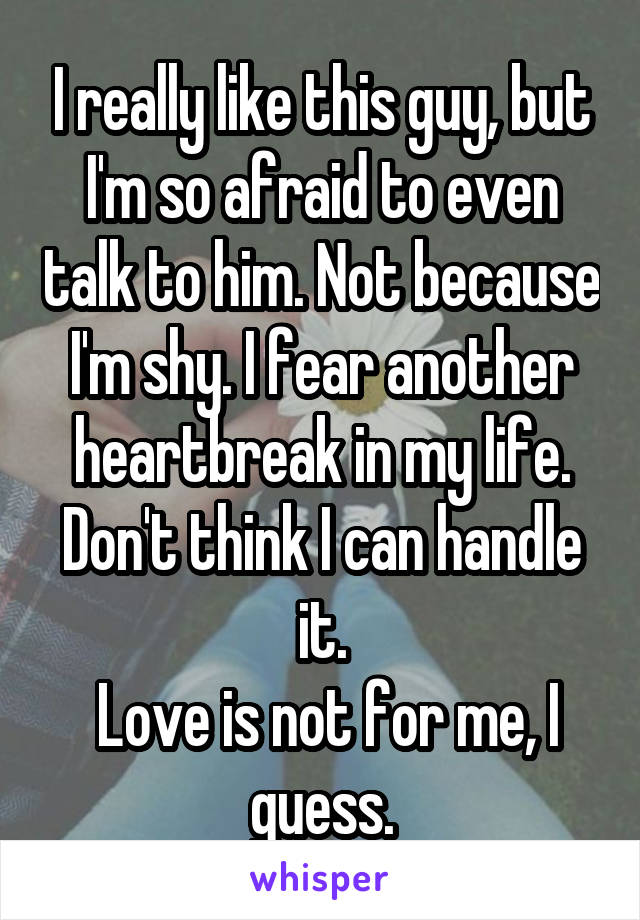 I really like this guy, but I'm so afraid to even talk to him. Not because I'm shy. I fear another heartbreak in my life. Don't think I can handle it.
 Love is not for me, I guess.