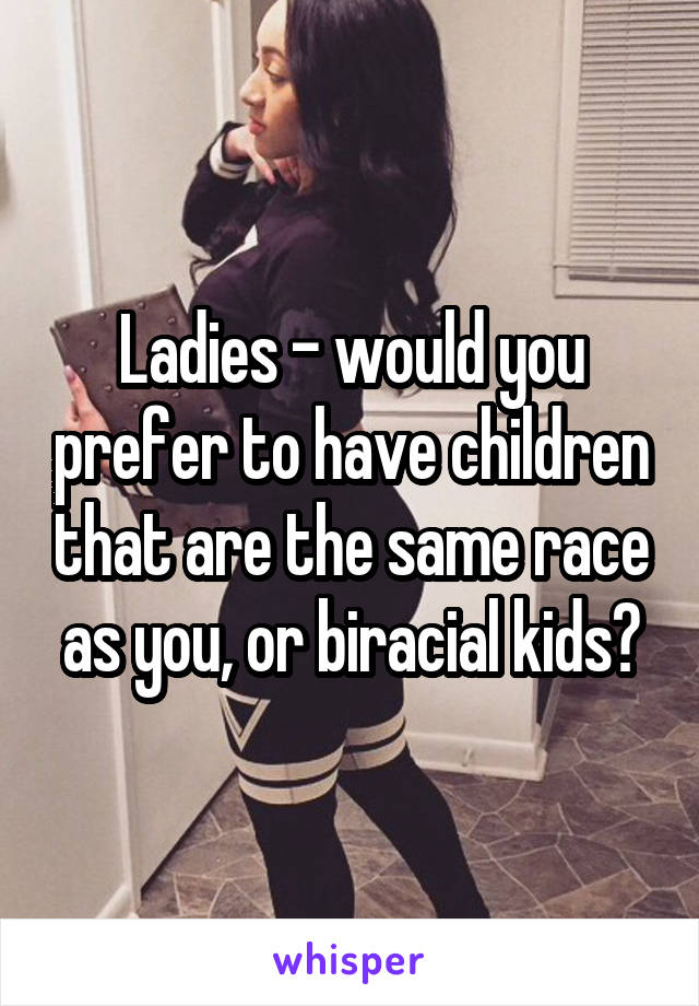 Ladies - would you prefer to have children that are the same race as you, or biracial kids?