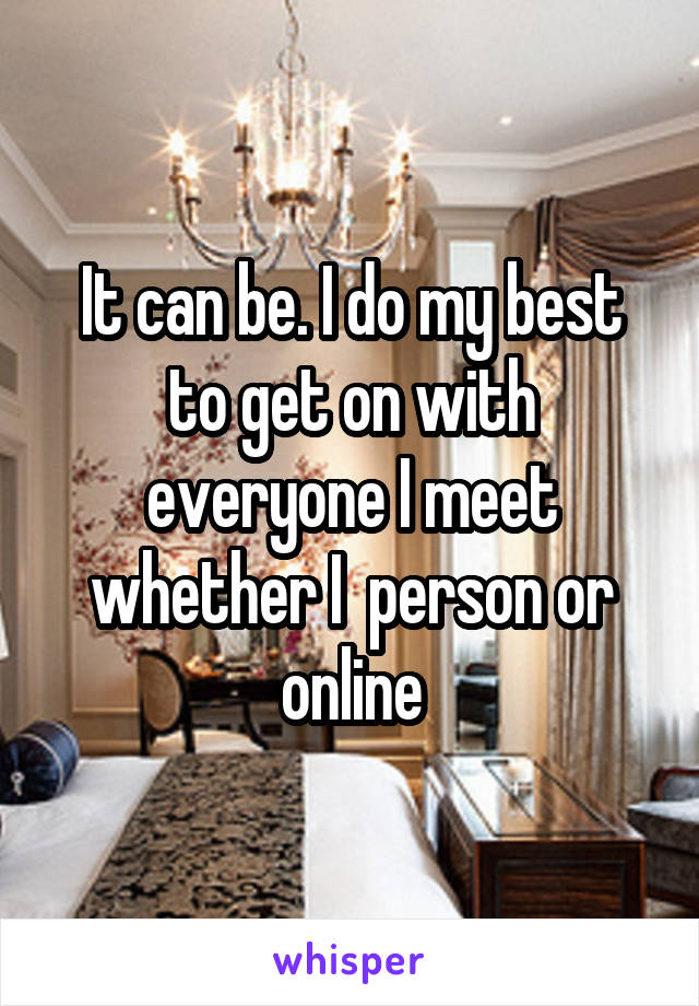 It can be. I do my best to get on with everyone I meet whether I  person or online