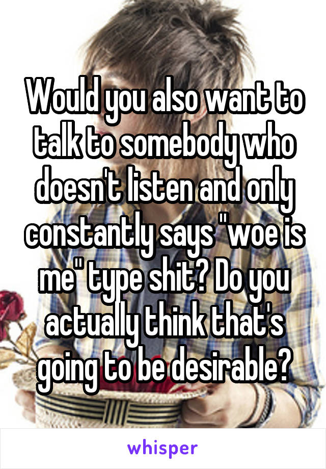 Would you also want to talk to somebody who doesn't listen and only constantly says "woe is me" type shit? Do you actually think that's going to be desirable?