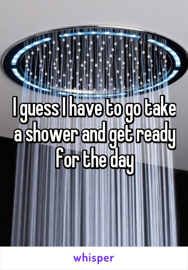 I guess I have to go take a shower and get ready for the day