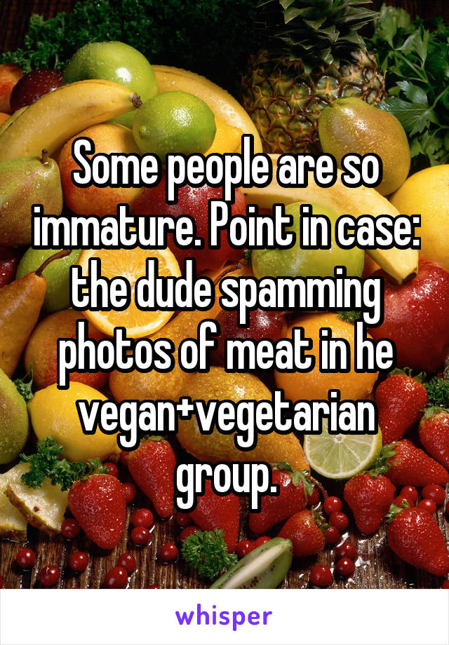 Some people are so immature. Point in case: the dude spamming photos of meat in he vegan+vegetarian group.
