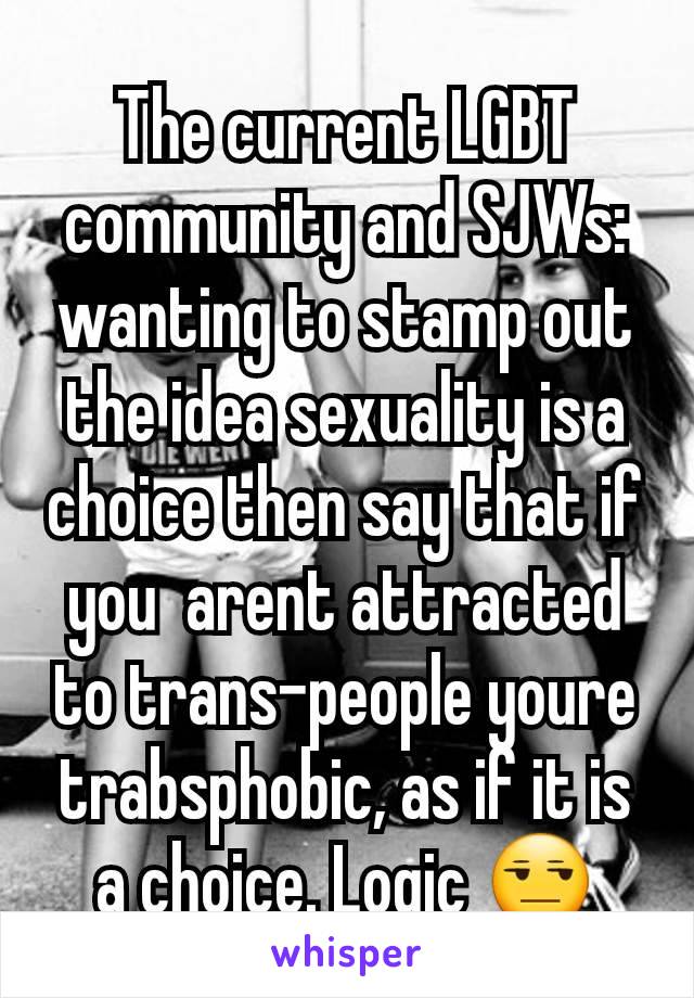 The current LGBT community and SJWs: wanting to stamp out the idea sexuality is a choice then say that if you  arent attracted to trans-people youre trabsphobic, as if it is a choice. Logic 😒