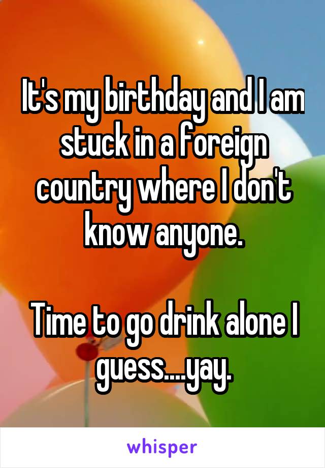 It's my birthday and I am stuck in a foreign country where I don't know anyone.

Time to go drink alone I guess....yay.