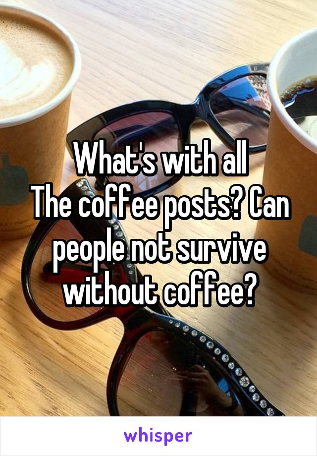 What's with all
The coffee posts? Can people not survive without coffee?