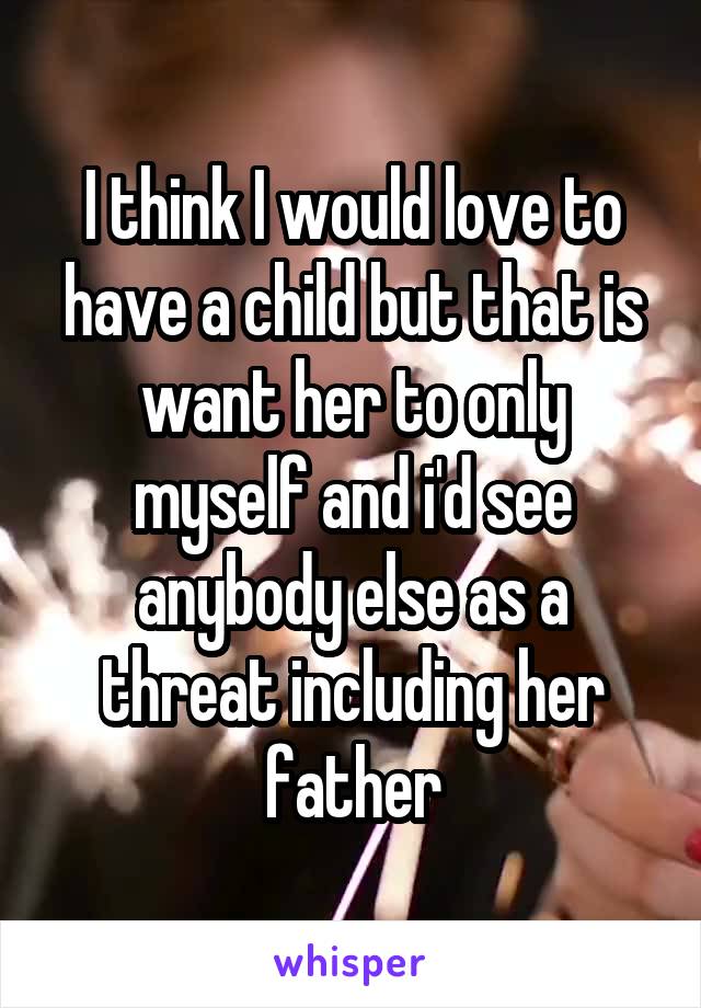 I think I would love to have a child but that is want her to only myself and i'd see anybody else as a threat including her father