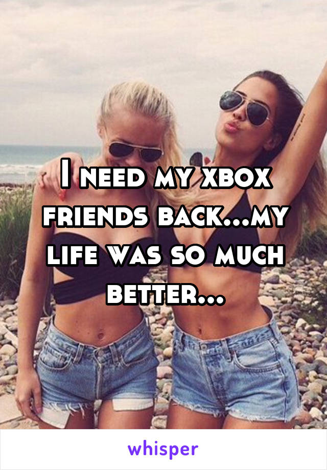 I need my xbox friends back...my life was so much better...