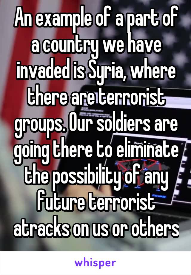 An example of a part of a country we have invaded is Syria, where there are terrorist groups. Our soldiers are going there to eliminate the possibility of any future terrorist atracks on us or others 