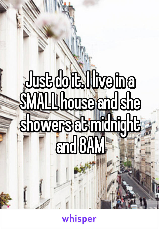 Just do it. I live in a SMALL house and she showers at midnight and 8AM