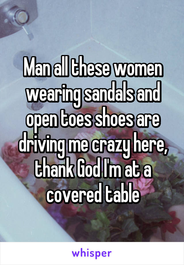 Man all these women wearing sandals and open toes shoes are driving me crazy here, thank God I'm at a covered table