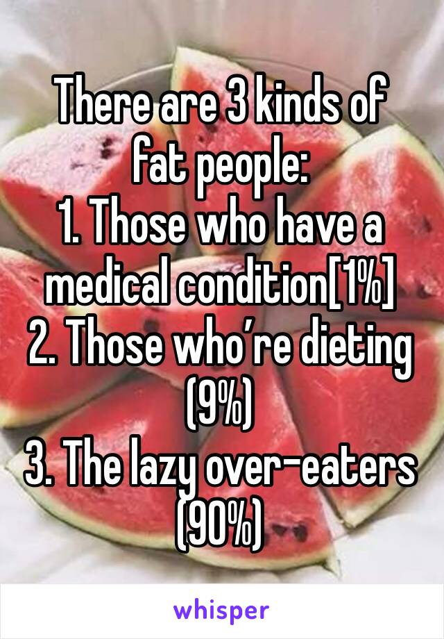There are 3 kinds of fat people: 
1. Those who have a medical condition[1%]
2. Those who’re dieting (9%)
3. The lazy over-eaters (90%)