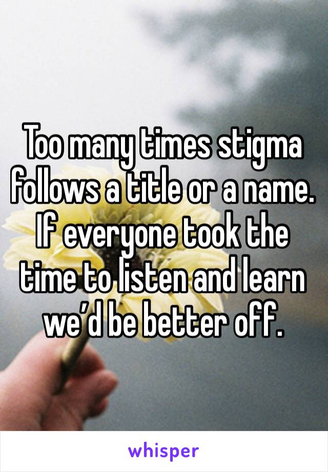 Too many times stigma follows a title or a name. If everyone took the time to listen and learn we’d be better off. 