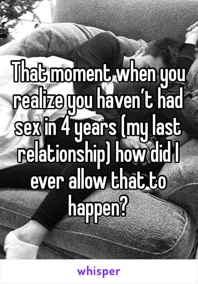 That moment when you realize you haven’t had sex in 4 years (my last relationship) how did I ever allow that to happen? 