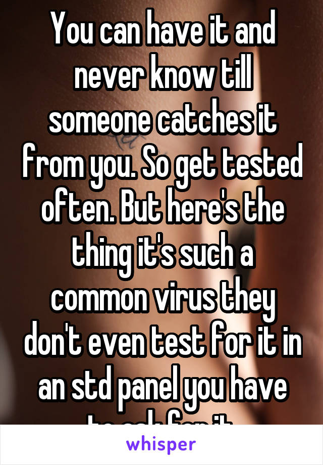 You can have it and never know till someone catches it from you. So get tested often. But here's the thing it's such a common virus they don't even test for it in an std panel you have to ask for it.