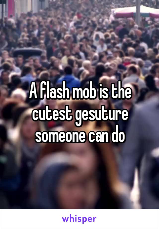 A flash mob is the cutest gesuture someone can do