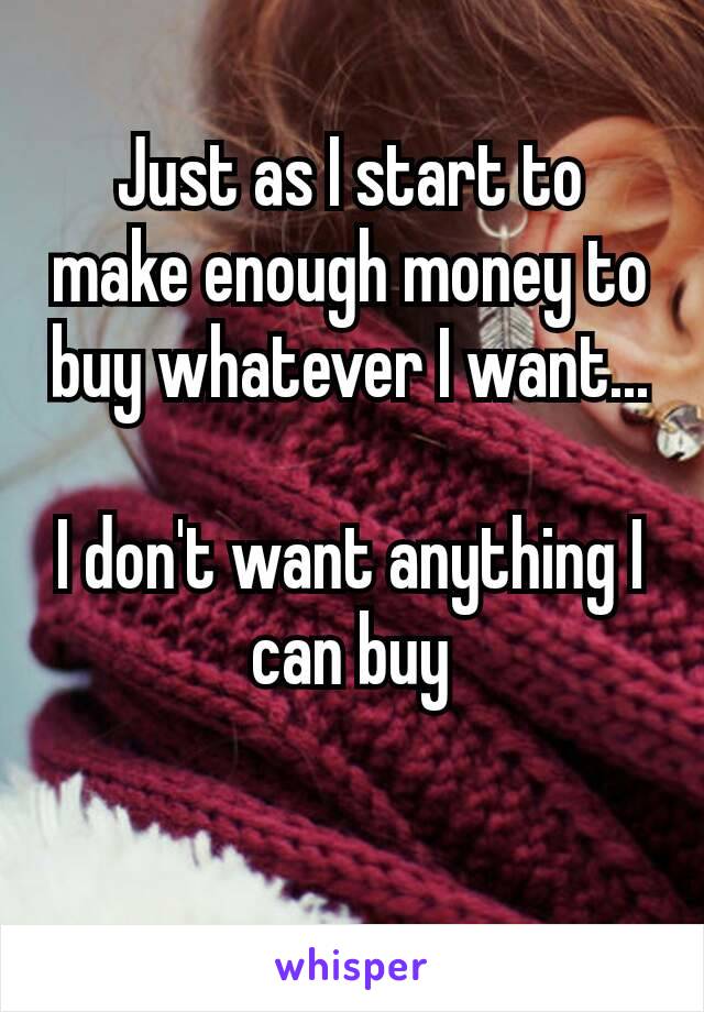 Just as I start to make enough money to buy whatever I want...

I don't want anything​ I can buy

