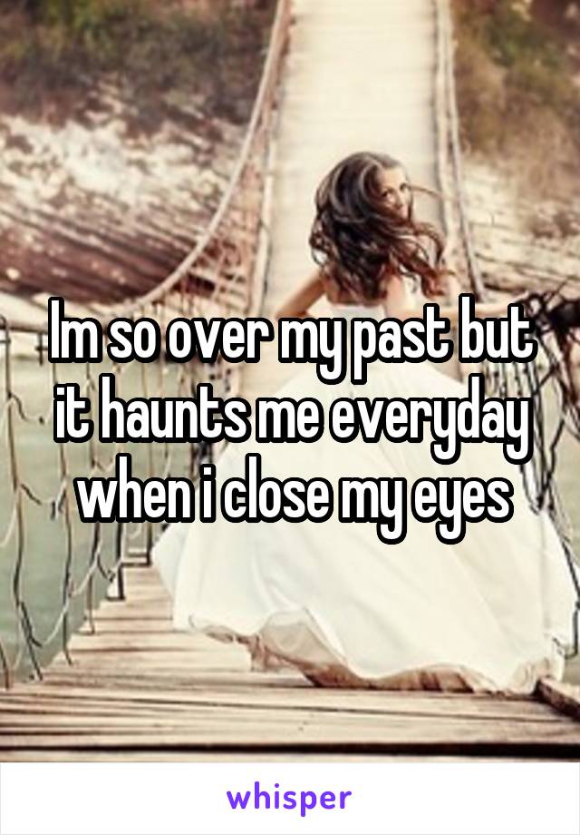 Im so over my past but it haunts me everyday when i close my eyes