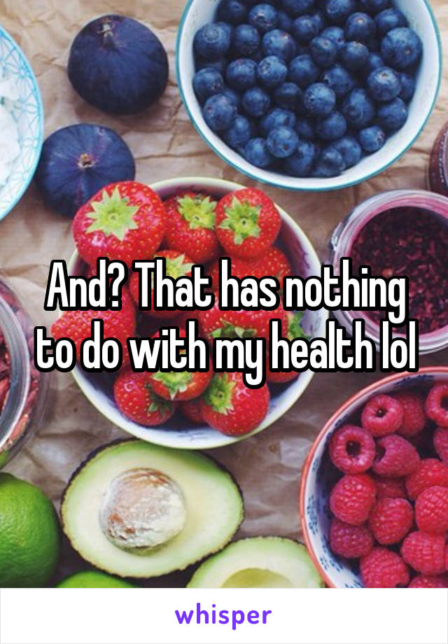 And? That has nothing to do with my health lol
