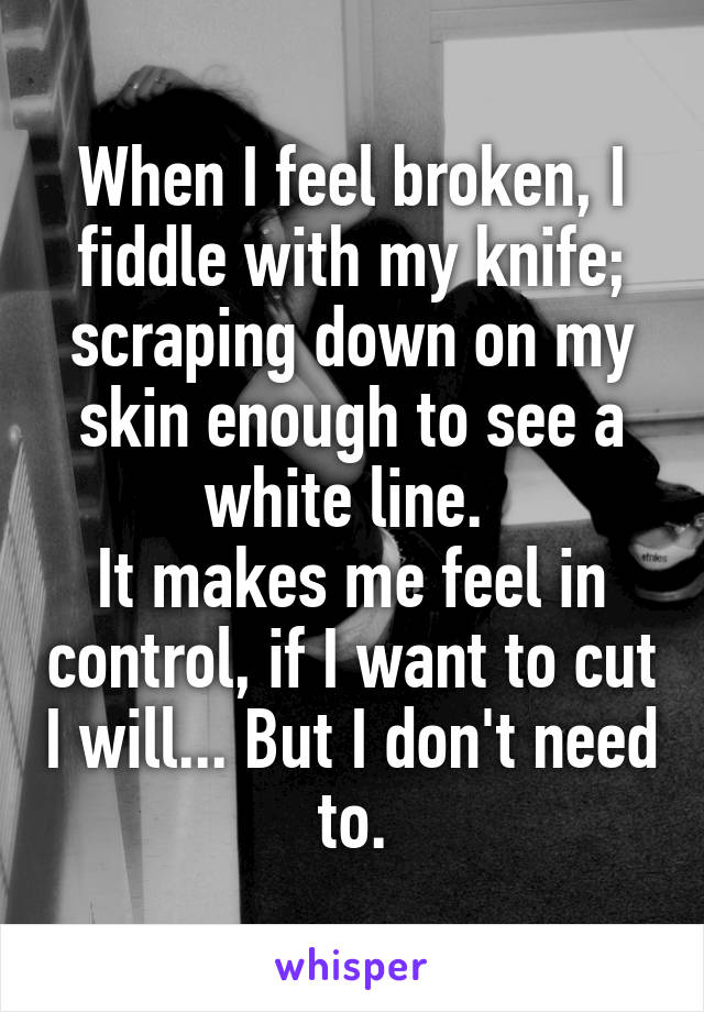 When I feel broken, I fiddle with my knife; scraping down on my skin enough to see a white line. 
It makes me feel in control, if I want to cut I will... But I don't need to.
