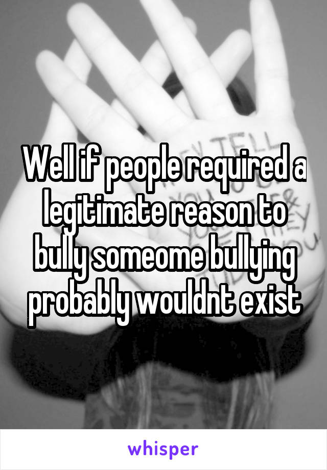 Well if people required a legitimate reason to bully someome bullying probably wouldnt exist