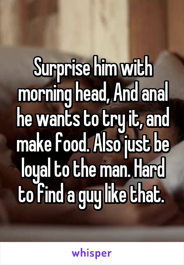 Surprise him with morning head, And anal he wants to try it, and make food. Also just be loyal to the man. Hard to find a guy like that. 