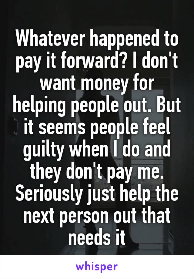 Whatever happened to pay it forward? I don't want money for helping people out. But it seems people feel guilty when I do and they don't pay me. Seriously just help the next person out that needs it