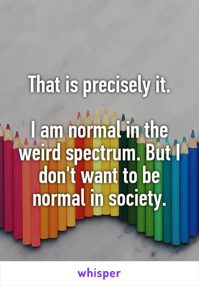 That is precisely it.

I am normal in the weird spectrum. But I don't want to be normal in society.