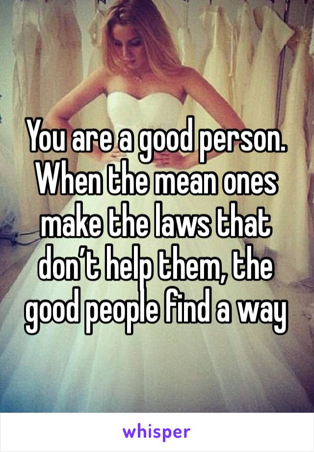 You are a good person. When the mean ones make the laws that don’t help them, the good people find a way