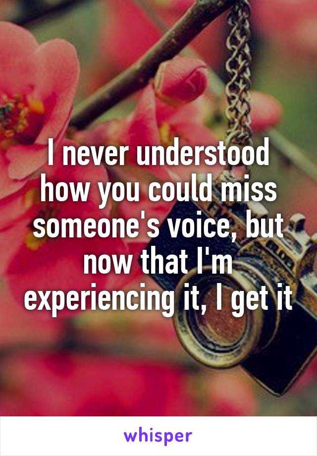 I never understood how you could miss someone's voice, but now that I'm experiencing it, I get it
