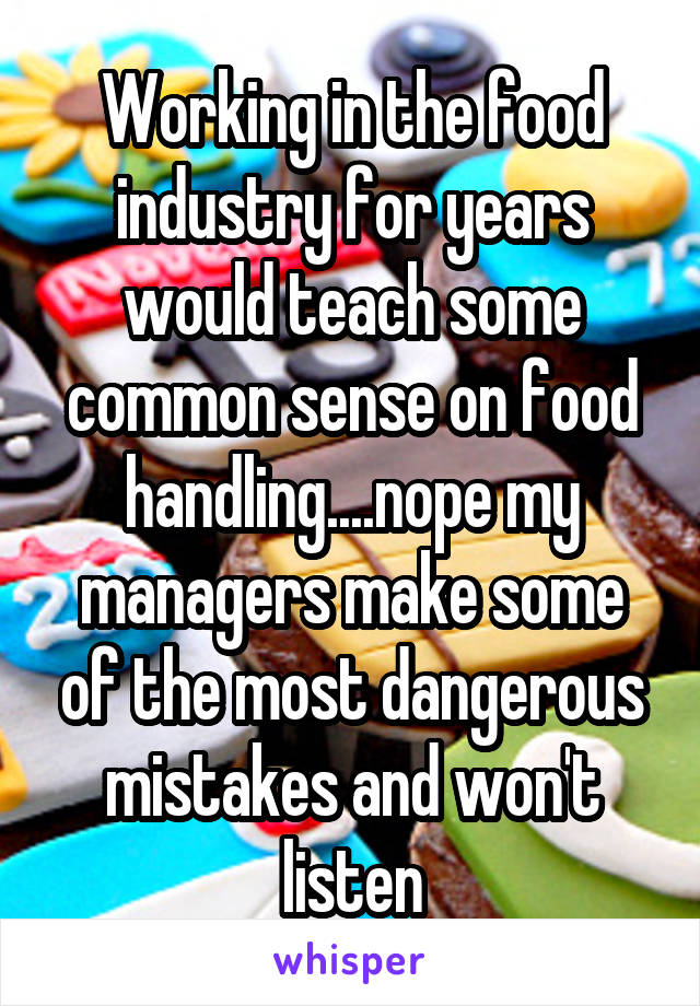 Working in the food industry for years would teach some common sense on food handling....nope my managers make some of the most dangerous mistakes and won't listen
