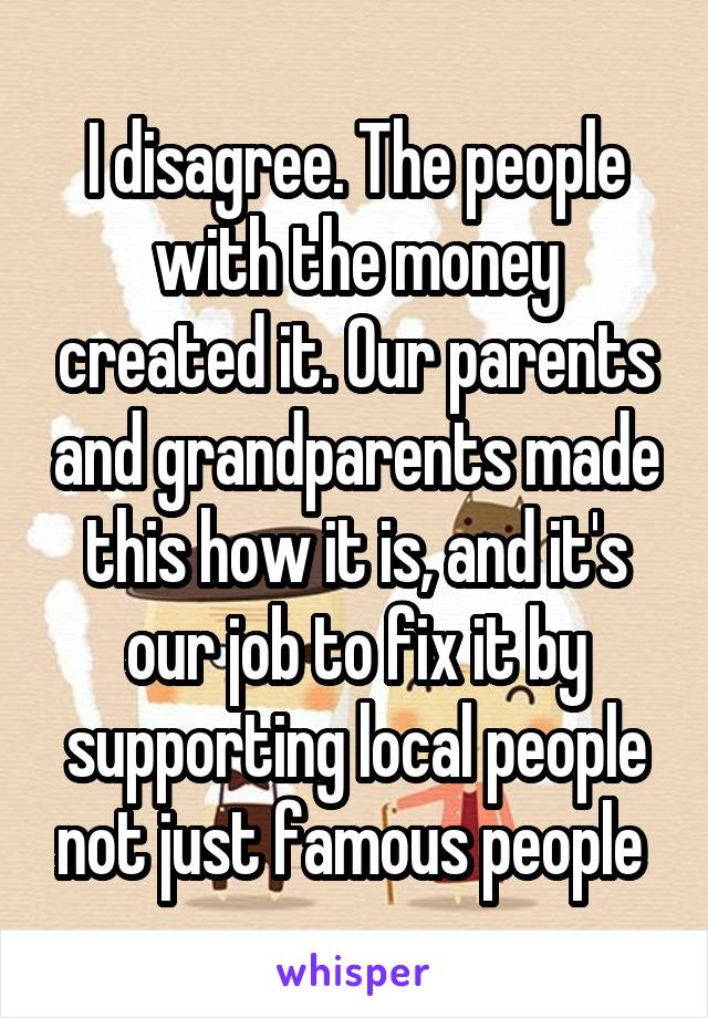 I disagree. The people with the money created it. Our parents and grandparents made this how it is, and it's our job to fix it by supporting local people not just famous people 