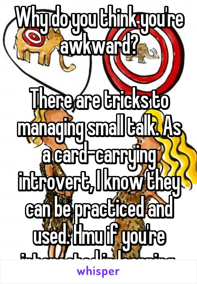 Why do you think you're awkward?

There are tricks to managing small talk. As a card-carrying introvert, I know they can be practiced and used. Hmu if you're interested in learning.