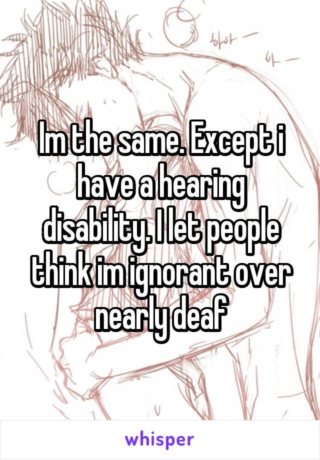 Im the same. Except i have a hearing disability. I let people think im ignorant over nearly deaf
