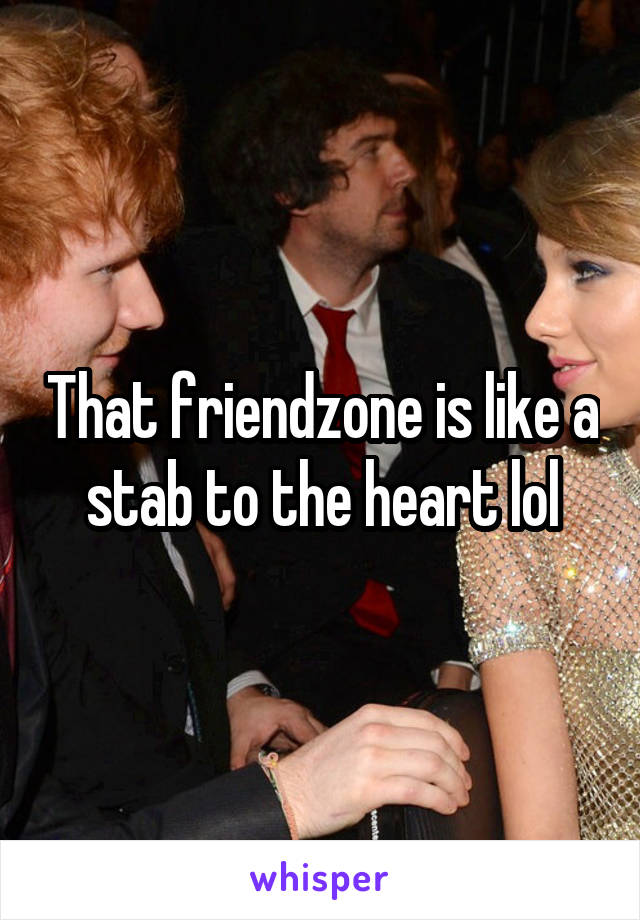 That friendzone is like a stab to the heart lol