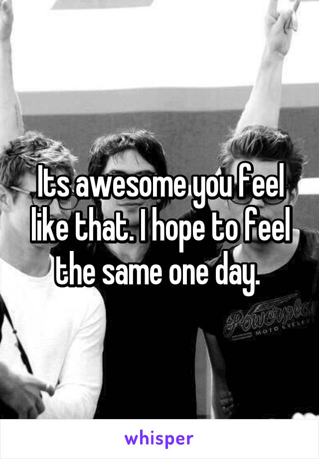 Its awesome you feel like that. I hope to feel the same one day. 