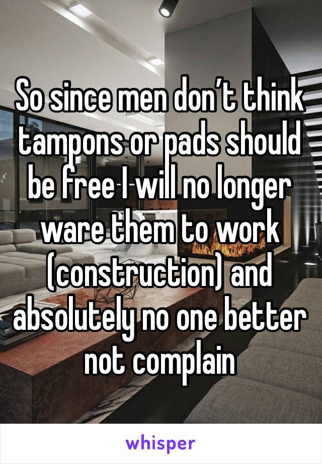 So since men don’t think tampons or pads should be free I will no longer ware them to work (construction) and absolutely no one better not complain 