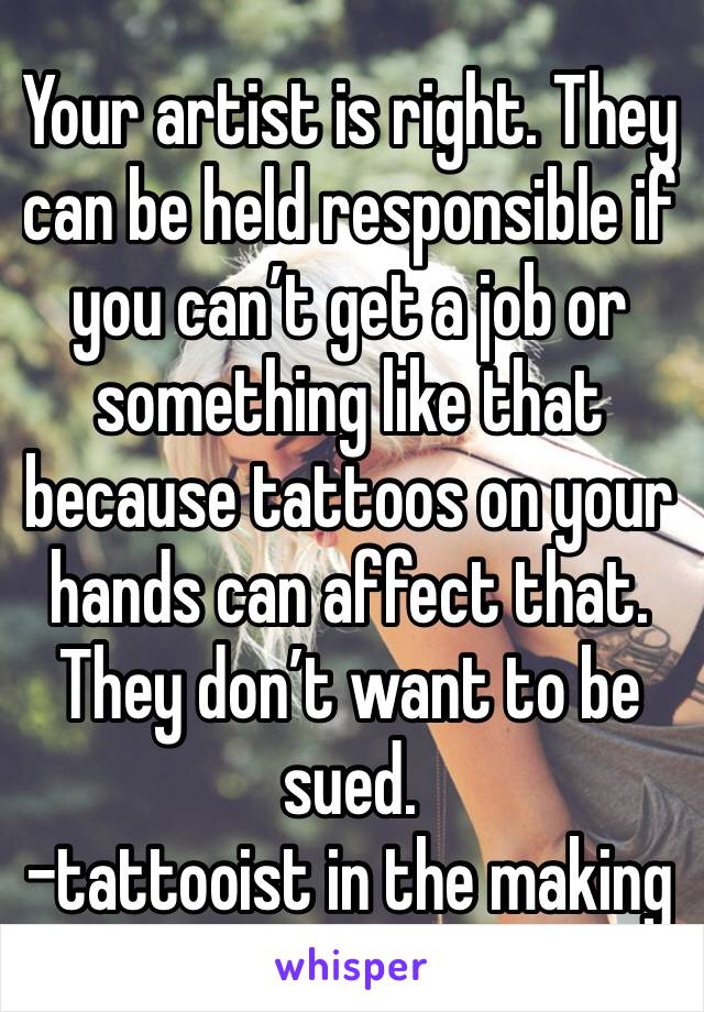 Your artist is right. They can be held responsible if you can’t get a job or something like that because tattoos on your hands can affect that. They don’t want to be sued. 
-tattooist in the making 