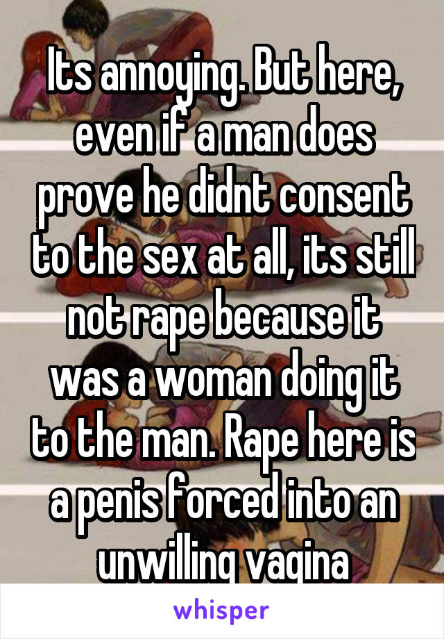 Its annoying. But here, even if a man does prove he didnt consent to the sex at all, its still not rape because it was a woman doing it to the man. Rape here is a penis forced into an unwilling vagina