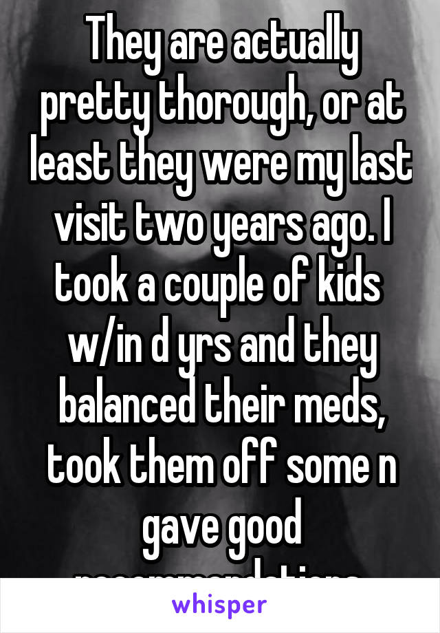 They are actually pretty thorough, or at least they were my last visit two years ago. I took a couple of kids  w/in d yrs and they balanced their meds, took them off some n gave good recommendations 