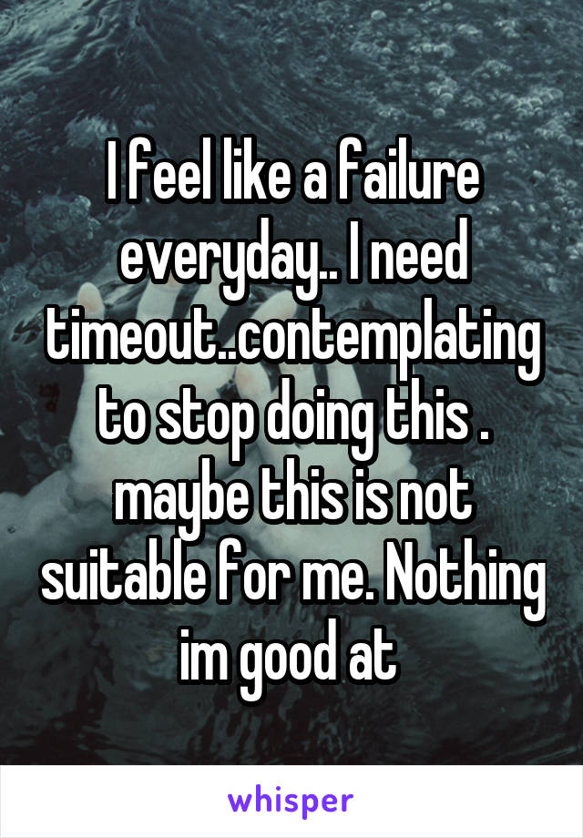 I feel like a failure everyday.. I need timeout..contemplating to stop doing this . maybe this is not suitable for me. Nothing im good at 